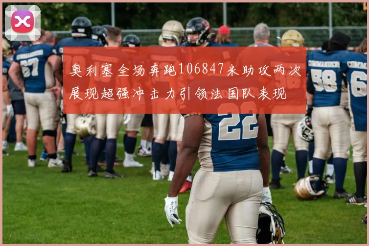 奥利塞全场奔跑106847米助攻两次展现超强冲击力引领法国队表现
