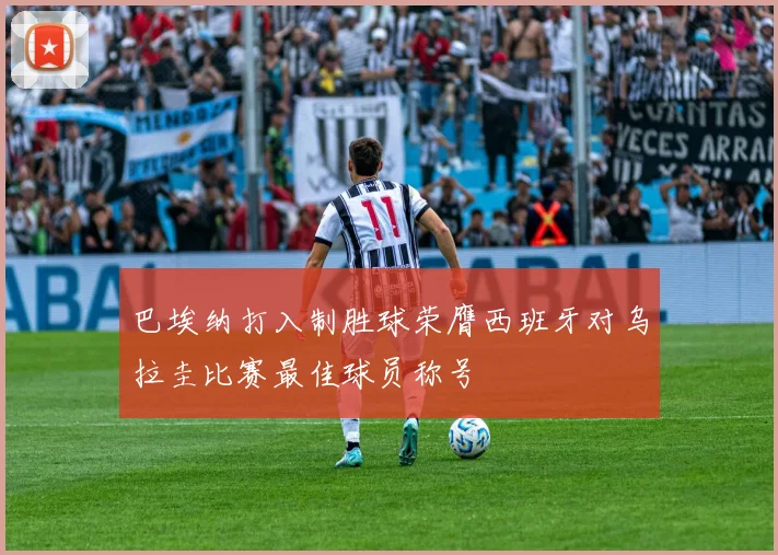 巴埃纳打入制胜球荣膺西班牙对乌拉圭比赛最佳球员称号