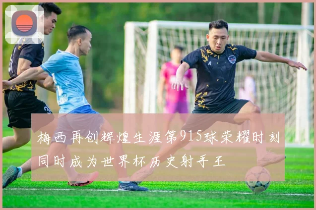 梅西再创辉煌生涯第915球荣耀时刻同时成为世界杯历史射手王