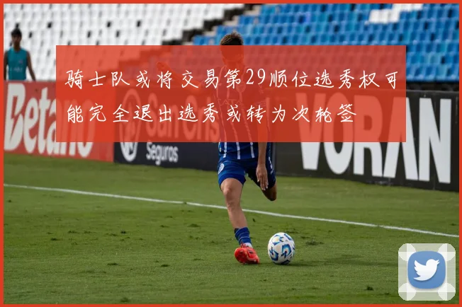 骑士队或将交易第29顺位选秀权可能完全退出选秀或转为次轮签