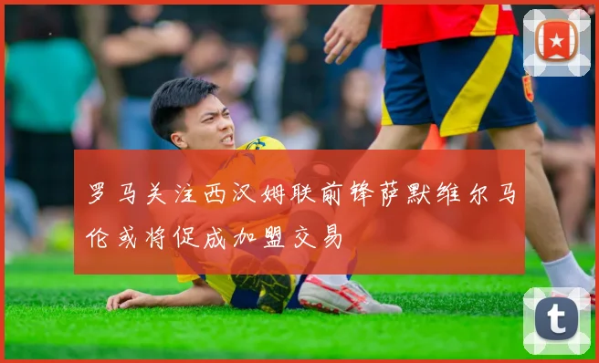 罗马关注西汉姆联前锋萨默维尔马伦或将促成加盟交易