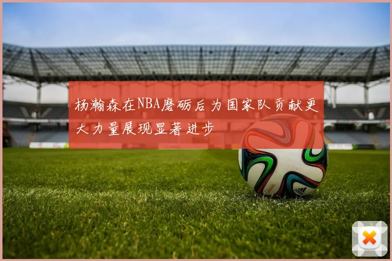 杨瀚森在NBA磨砺后为国家队贡献更大力量展现显著进步