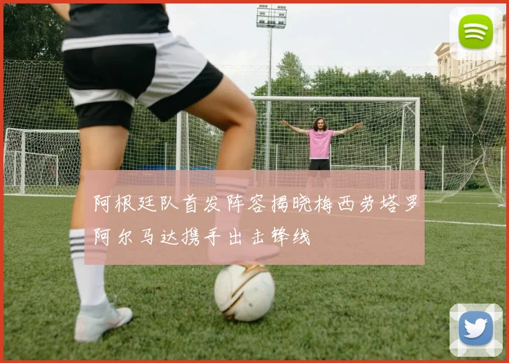 阿根廷队首发阵容揭晓梅西劳塔罗阿尔马达携手出击锋线