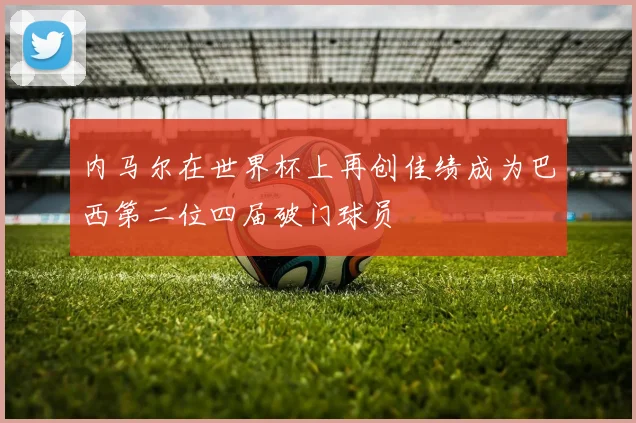 内马尔在世界杯上再创佳绩成为巴西第二位四届破门球员