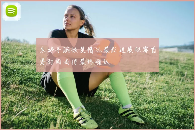 朱婷手腕恢复情况最新进展联赛首秀时间尚待最终确认