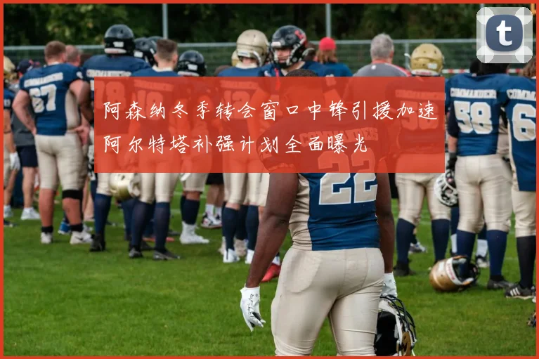 阿森纳冬季转会窗口中锋引援加速阿尔特塔补强计划全面曝光